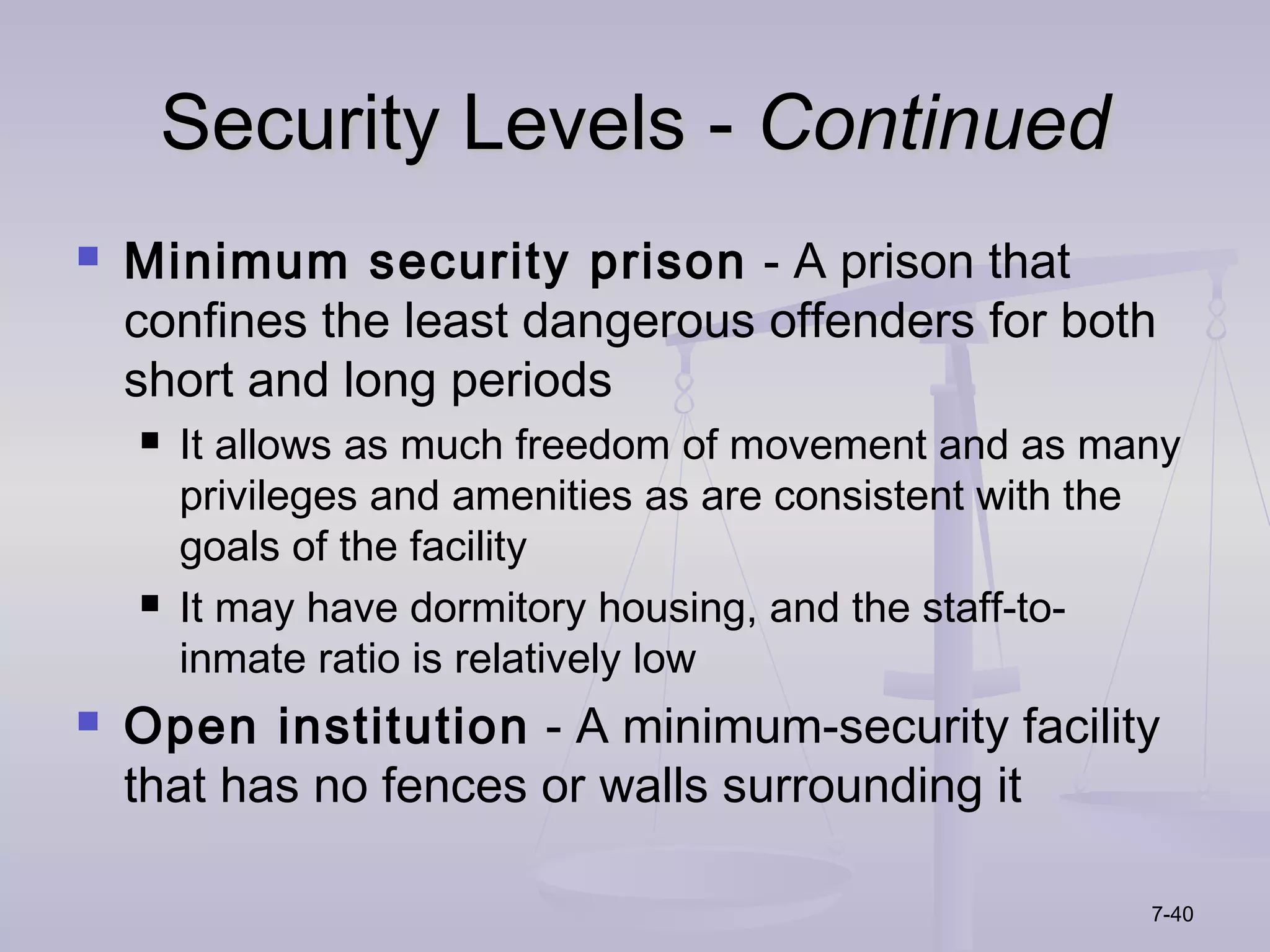 Security Levels - Continued
   Minimum security prison - A prison that
    confines the least dangerous offenders for both
    short and long periods
       It allows as much freedom of movement and as many
        privileges and amenities as are consistent with the
        goals of the facility
       It may have dormitory housing, and the staff-to-
        inmate ratio is relatively low
   Open institution - A minimum-security facility
    that has no fences or walls surrounding it

                                                         7-40
 
