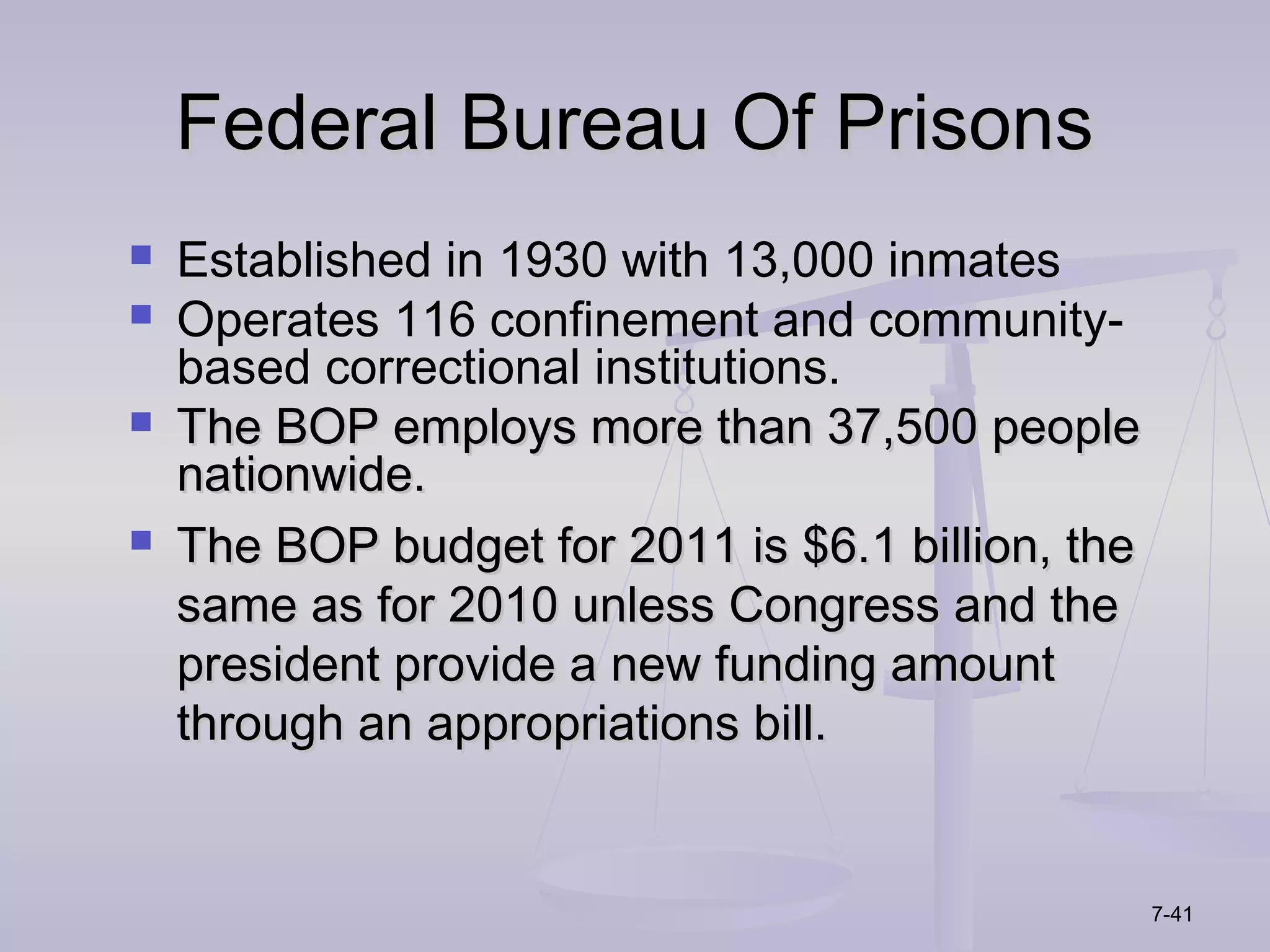 Federal Bureau Of Prisons
   Established in 1930 with 13,000 inmates
   Operates 116 confinement and community-
    based correctional institutions.
   The BOP employs more than 37,500 people
    nationwide.
   The BOP budget for 2011 is $6.1 billion, the
    same as for 2010 unless Congress and the
    president provide a new funding amount
    through an appropriations bill.


                                                   7-41
 
