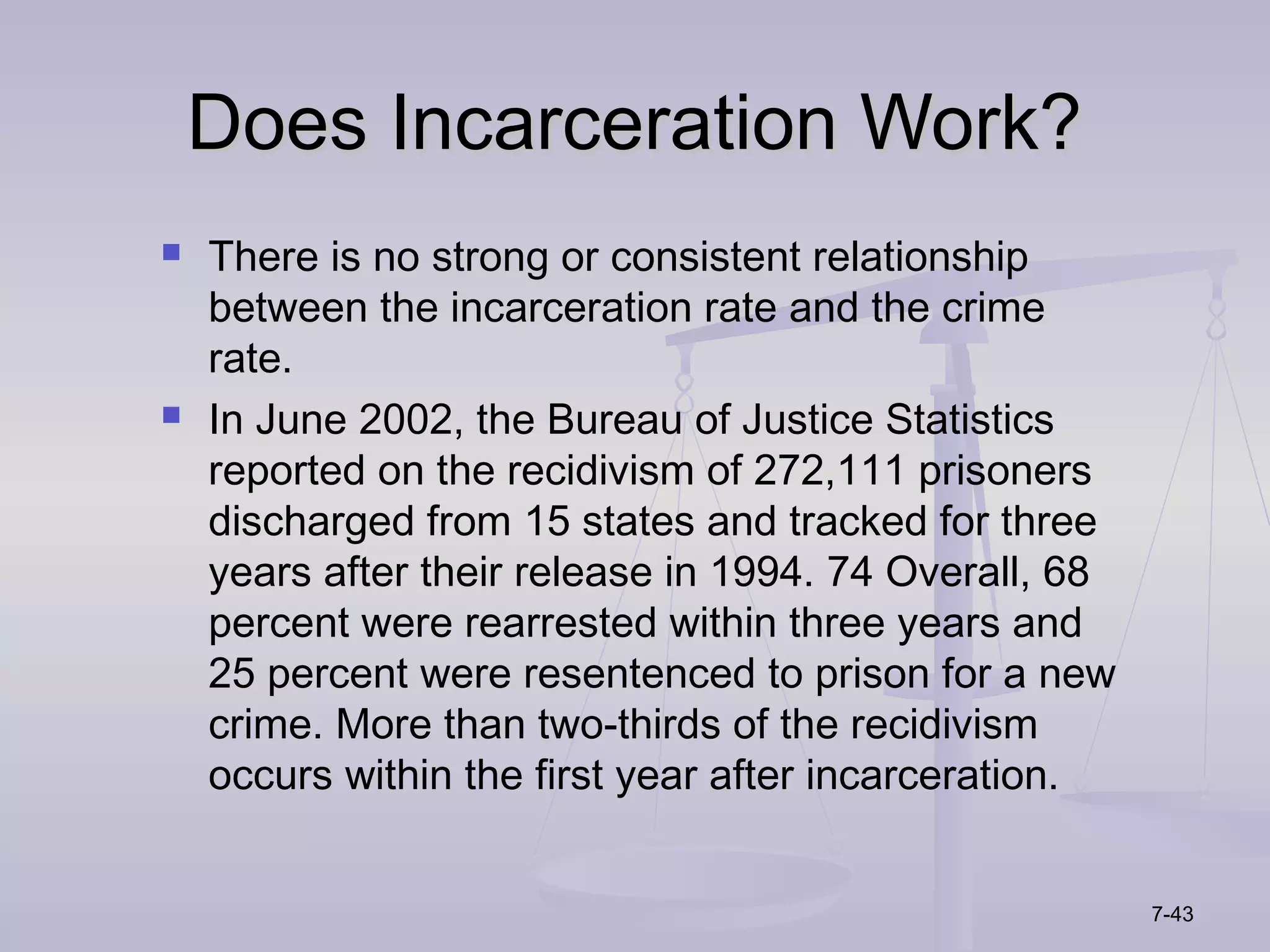 Does Incarceration Work?
   There is no strong or consistent relationship
    between the incarceration rate and the crime
    rate.
   In June 2002, the Bureau of Justice Statistics
    reported on the recidivism of 272,111 prisoners
    discharged from 15 states and tracked for three
    years after their release in 1994. 74 Overall, 68
    percent were rearrested within three years and
    25 percent were resentenced to prison for a new
    crime. More than two-thirds of the recidivism
    occurs within the first year after incarceration.


                                                        7-43
 