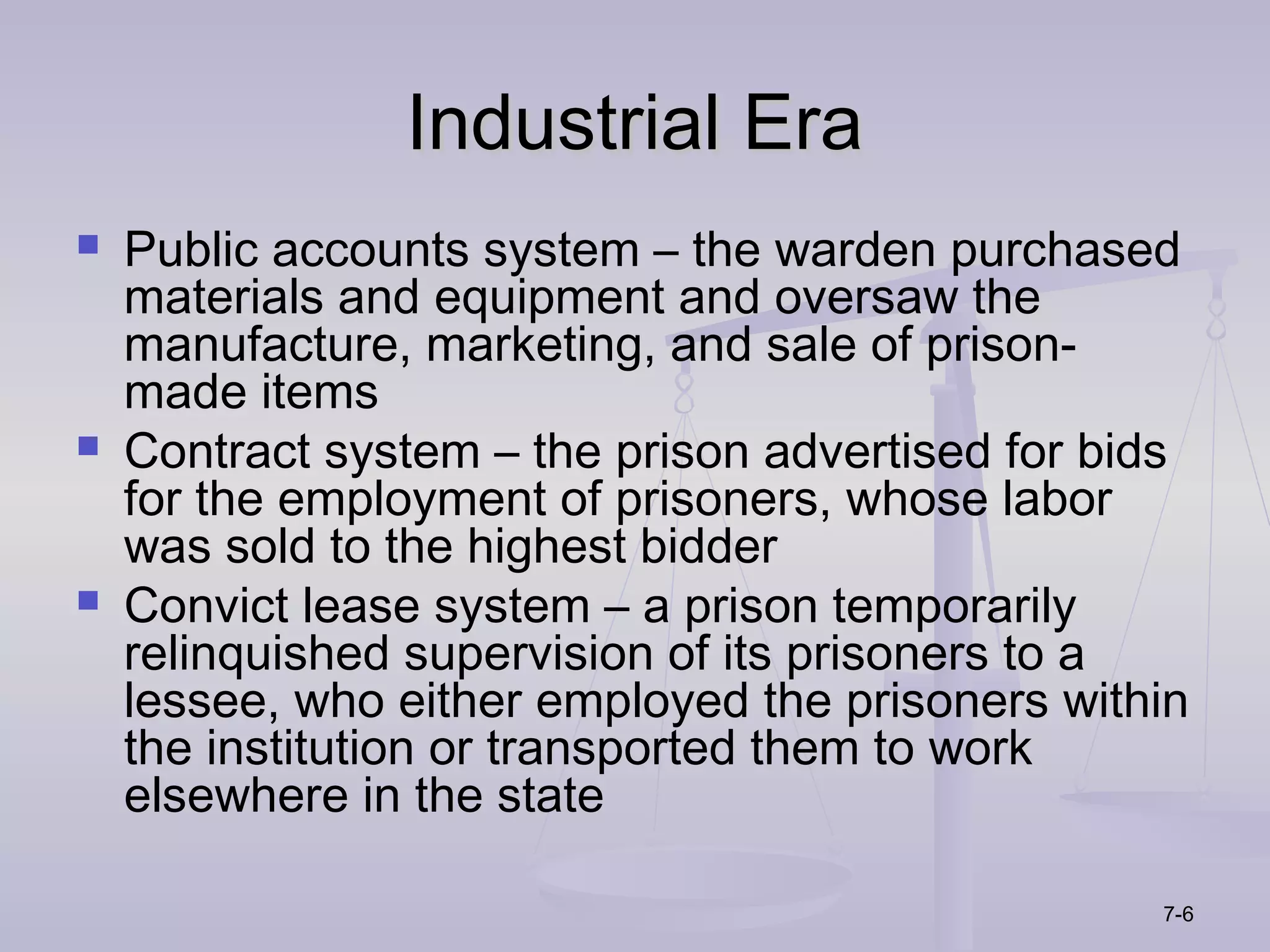 Industrial Era
   Public accounts system – the warden purchased
    materials and equipment and oversaw the
    manufacture, marketing, and sale of prison-
    made items
   Contract system – the prison advertised for bids
    for the employment of prisoners, whose labor
    was sold to the highest bidder
   Convict lease system – a prison temporarily
    relinquished supervision of its prisoners to a
    lessee, who either employed the prisoners within
    the institution or transported them to work
    elsewhere in the state

                                                  7-6
 