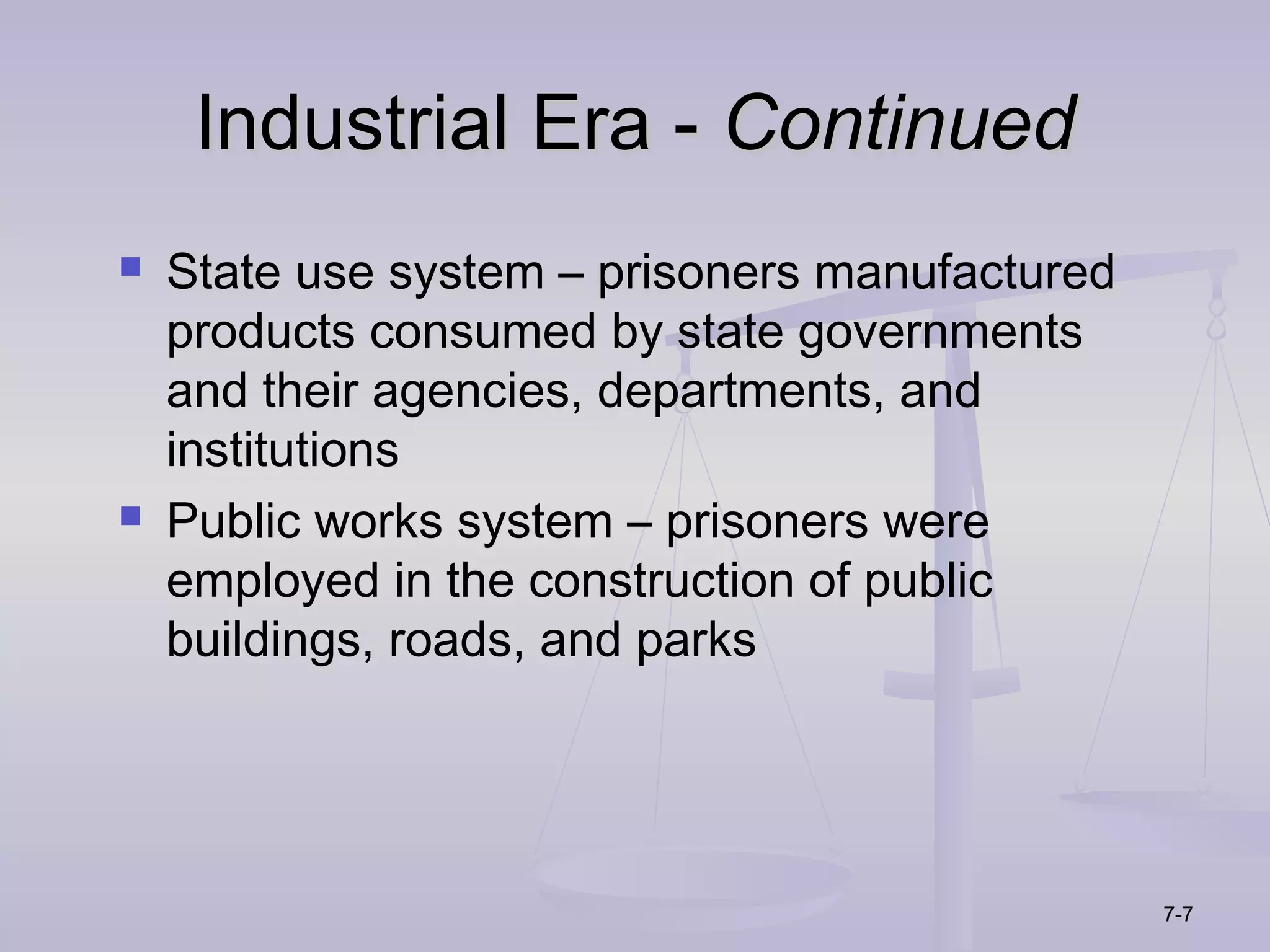 Industrial Era - Continued
   State use system – prisoners manufactured
    products consumed by state governments
    and their agencies, departments, and
    institutions
   Public works system – prisoners were
    employed in the construction of public
    buildings, roads, and parks




                                                7-7
 
