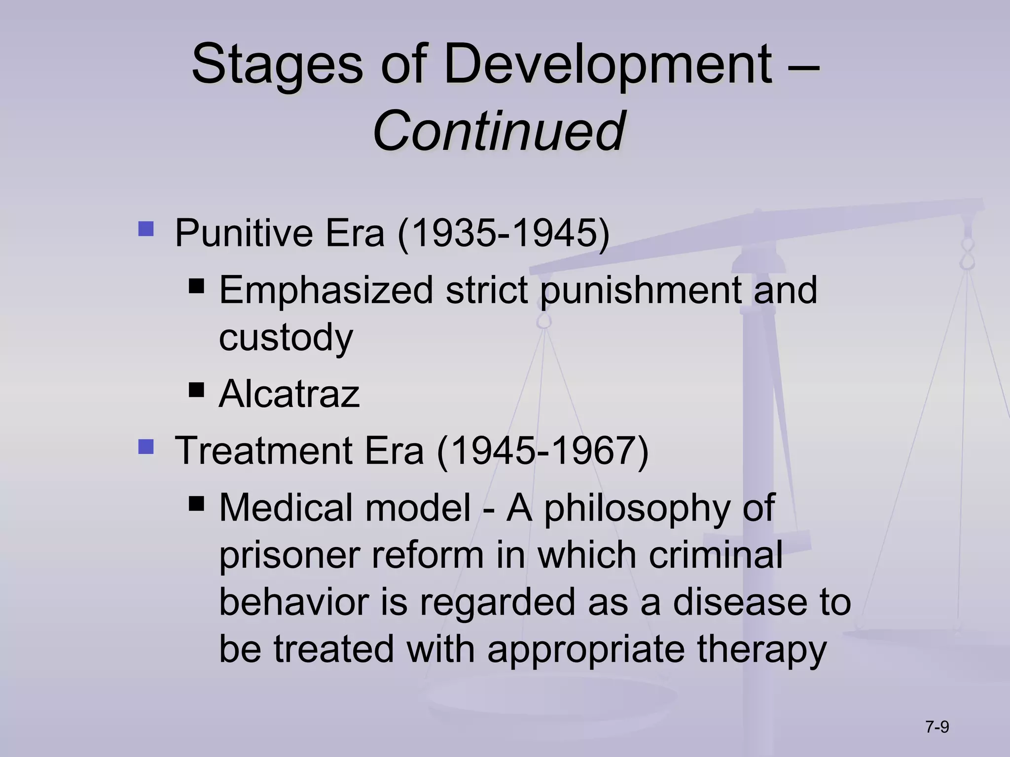 Stages of Development –
          Continued
   Punitive Era (1935-1945)
      Emphasized strict punishment and

       custody
      Alcatraz

   Treatment Era (1945-1967)
      Medical model - A philosophy of

       prisoner reform in which criminal
       behavior is regarded as a disease to
       be treated with appropriate therapy
                                              7-9
 