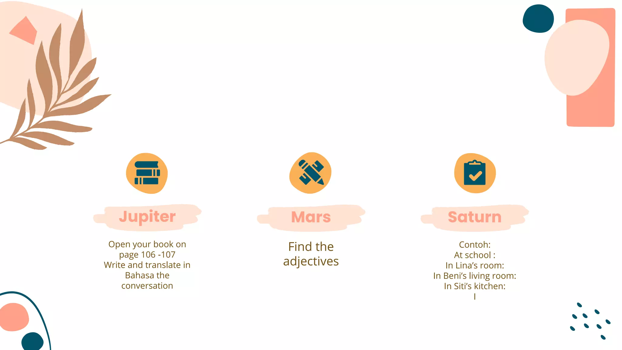 Jupiter
Open your book on
page 106 -107
Write and translate in
Bahasa the
conversation
Saturn
Contoh:
At school :
In Lina’s room:
In Beni’s living room:
In Siti’s kitchen:
I
Mars
Find the
adjectives