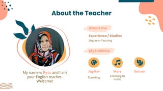 About the Teacher
My name is Ryta and I am
your English teacher.
Welcome!
My hobbies
About me
Degree in Teaching
Experience / Studies
Jupiter
Travelling
SaturnMars
Listening to
music
 