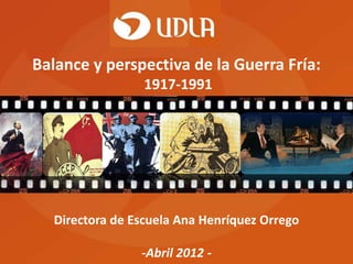 Balance y perspectiva de la Guerra Fría:
                  1917-1991




   Directora de Escuela Ana Henríquez Orrego

                 -Abril 2012 -
 