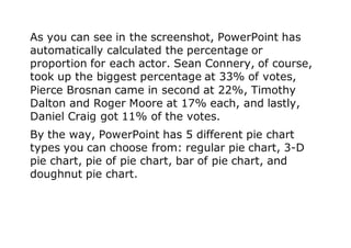 As you can see in the screenshot, PowerPoint has
automatically calculated the percentage or
proportion for each actor. Sean Connery, of course,
took up the biggest percentage at 33% of votes,
Pierce Brosnan came in second at 22%, Timothy
Dalton and Roger Moore at 17% each, and lastly,
Daniel Craig got 11% of the votes.
By the way, PowerPoint has 5 different pie chart
types you can choose from: regular pie chart, 3-D
pie chart, pie of pie chart, bar of pie chart, and
doughnut pie chart.
 