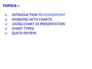 TOPICS :-
 INTRODUCTION TO POWERPOINT
 WORKING WITH CHARTS
 USING CHART IN PRESENTATION
 CHART TYPES
 QUICK REVIEW
 