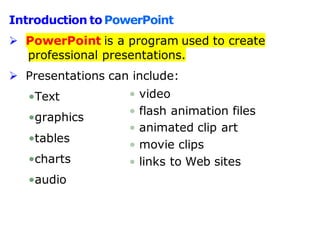 Introduction toPowerPoint
 PowerPoint is a program used to create
professional presentations.
 Presentations can include:
•Text
•graphics
•tables
•charts
•audio
• video
• flash animation files
• animated clip art
• movie clips
• links to Web sites
 