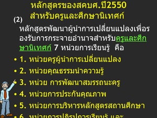 หลักสูตรของสคบศ . ปี 2550  สำหรับครูและศึกษานิเทศก์   ( 2)  หลักสูตรพัฒนาผู้นำการเปลี่ยนแปลงเพื่อรองรับการกระจายอำนาจสำหรับ ครูและศึกษานิเทศก์   7   หน่วยการเรียนรู้  คือ 1.  หน่วยครูผู้นำการเปลี่ยนแปลง  2.  หน่วยคุณธรรมนำความรู้  3.  หน่วย การพัฒนาสมรรถนะครู  4.  หน่วยการประกันคุณภาพ  5.  หน่วยการบริหารหลักสูตรสถานศึกษา  6.  หน่วยการปฏิรูปการเรียนรู้ และ 7.  หน่วยวิจัยเพื่อพัฒนาการเรียนการสอน 