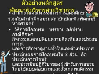 ตัวอย่าง หลักสูตร พัฒนาผู้บริหารสายวิชาการ สำนักงานคณะกรรมการการอุดมศึกษา   ร่วมกับสำนักฝึกอบรมสถาบันบัณฑิต พัฒ นบริหารศาสตร์   วิธีการฝึกอบรม   บรรยาย อภิปราย กรณีศึกษา กิจกรรมแลกเปลี่ยนความคิดเห็นและประสบการณ์ และการศึกษาดูงานทั้งในและต่างประเทศ ประเมินผลการฝึกอบรมใน  2  ส่วน  คือ ประเมินการเรียนรู้ และประเมินปฏิกิริยาของผู้เข้ารับการอบรม โดยใช้แบบสอบถามและสังเกตพฤติกรรม ระยะเวลาการอบรม จำนวน  2 1  วัน อัตราค่าลงทะเบียน  รายละ  45,000  บาท 