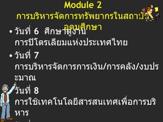 Module 2 การบริหารจัดการทรัพยากรในสถาบันอุดมศึกษา วันที่  6  ศึกษาดูงาน  การปิโตรเลียมแห่งประเทศไทย วันที่  7  การบริหารจัดการการเงิน / การคลัง / ง บประมาณ วันที่  8  การใช้เทคโนโลยีสารสนเทศเพื่อการบริหาร วันที่  9  เทคนิคการวางแผนและนโยบายด้านอุดมศึกษา วันที่ 10  การบริหารเชิงคุณภาพทั้งองค์กร (TQM)   การบริหารความรู้ของทีมงาน   