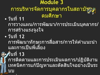 Module 3 การบริหารจัดการบุคลากรในสถาบันอุดมศึกษา วันที่  11  การวางแผน / การพัฒนา / การประเมินบุคลากร / การสร้างแรงจูงใจ วันที่  1 2  การพัฒนาทักษะการสื่อสาร / การให้คำแนะนำและการเป็นพี่เลี้ยง วันที่  1 3  การติดตามและการประเมินผลการ / ปฏิบัติงาน   เทคนิคการแก้ปัญหาและตัดสินใจอย่างเป็นระบบ วันที่  14  การบริหารความเสี่ยง / การบริหารการเปลี่ยนแปลง วันที่  1 5  การสร้างและบริหารทีมงาน วันที่  1 6  Summary and Presentation 