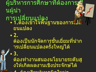 ผู้บริหารการศึกษา ที่ต้องการเป็น ผู้นำ การเปลี่ยนแปลง 1. ต้องเข้าใจพื้นฐานของการเปลี่ยนแปลง 2.  ต้องเป็นนักจัดการชั้นเยี่ยมที่นำการเปลี่ยนแปลงครั้งใหญ่ได้ 3.  ต้องทำงานสนองนโยบายระดับสูงให้เกิดผลงานเชิงประจักษ์ได้ 4.  ต้องเรียนรู้เทคนิคใหม่ๆ จากการแสวงหาต้นแบบเก่งๆ 