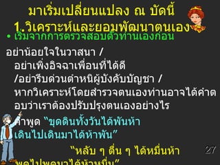 มาเริ่มเปลี่ยนแปลง ณ บัดนี้  1. วิเคราะห์และยอมพัฒนาตนเอง    เริ่มจากการตรวจสอบตัวท่านเองก่อน อย่าน้อยใจในวาสนา   /   อย่าเพิ่งอิจฉาเพื่อนที่ได้ดี  / อย่ารีบด่วนตำหนิผู้บังคับบัญชา  /   หากวิเคราะห์โดยสำรวจตนเองท่านอาจได้คำตอบว่าเราต้องปรับปรุงตนเองอย่างไร คำพูด  “ขุดดินทั้งวันได้พันห้า เดินไปเดินมาได้ห้าพัน”   “ หลับ ๆ ตื่น ๆ ได้หมื่นห้า  พูดไปพูดมาได้ห้าหมื่น”   คำพูดเหล่านี้ถูกต้องแล้ว ความจริงข้อนี้ก็เหมือนคำพูดที่ว่า  “คนจนเล่นหวย  คน   รวยเล่นหุ้น ” 27 