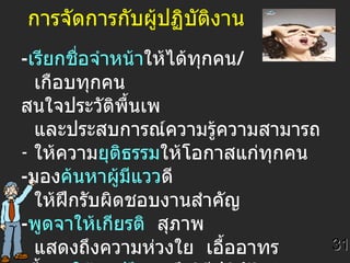 การจัดการกับผู้ปฏิบัติงาน - เรียกชื่อจำหน้า ให้ได้ทุกคน /  เกือบทุกคน  สนใจประวัติพื้นเพ และประสบการณ์ความรู้ความสามารถ ให้ความ ยุติธรรม ให้โอกาสแก่ทุกคน - มอง ค้นหาผู้มีแวว ดี  ให้ฝึกรับผิดชอบงานสำคัญ - พูดจาให้เกียรติ   สุภาพ  แสดงถึงความห่วงใย  เอื้ออาทร - ชี้แนะ ให้คำปรึกษา ถึงวิธีปฏิบัติงานฯ  และให้กำลังใจ 31 