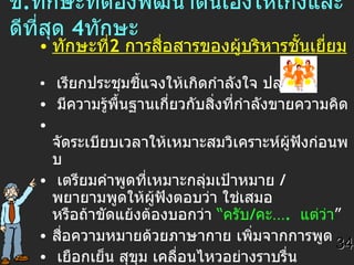 ข . ทักษะที่ต้องพัฒนาตนเองให้เก่งและดีที่สุด  4 ทักษะ ทักษะที่ 2  การสื่อสารของผู้บริหารชั้นเยี่ยม   เรียกประชุมชี้แจงให้เกิดกำลังใจ ปลุกเร้า  มีความรู้พื้นฐานเกี่ยวกับสิ่งที่กำลังขายความคิด จัดระเบียบเวลาให้เหมาะสมวิเคราะห์ผู้ฟังก่อนพบ  เตรียมคำพูดที่เหมาะกลุ่มเป้าหมาย  /  พยายามพูดให้ผู้ฟังตอบว่า ใช่เสมอ หรือถ้าขัดแย้งต้องบอกว่า  “ ครับ / คะ… .  แต่ว่า ” สื่อความหมายด้วยภาษากาย เพิ่มจากการพูด เยือกเย็น สุขุม เคลื่อนไหวอย่างราบรื่น อยู่ในระยะห่างที่เหมาะสม คือเกินมือเอื้อม / ไม่คุกคาม  เป็นผู้ฟังที่ดี  แสดงความสนใจ  รู้จักจังหวะรุก - ถอยวางตัวเป็นมืออาชีพ 34 