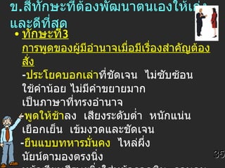 ข . สี่ทักษะที่ต้องพัฒนาตนเองให้เก่งและดีที่สุด   ทักษะที่ 3  การพูดของผู้มีอำนาจเมื่อมีเรื่องสำคัญต้องสั่ง - ประโยคบอกเล่า ที่ชัดเจน  ไม่ซับซ้อน  ใช้คำน้อย ไม่มีคำขยายมาก  เป็นภาษาที่ทรงอำนาจ - พูดให้ช้า ลง  เสียงระดับต่ำ  หนักแน่น  เยือกเย็น  เข้มงวดและชัดเจน - ยืนแบบทหารมั่นคง   ไหล่ผึ่ง  นัยน์ตามองตรงนิ่ง หน้าเรียบศีรษะนิ่งใส่หน้ากากหิน  ควบคุม  อากัปกริยาราบเรียบ -  การปรากฏตัว ให้สำคัญ  นั่งในที่เด่น 35 
