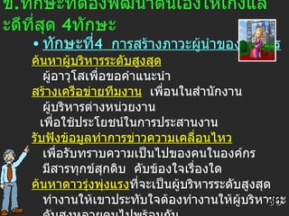 ข . ทักษะที่ต้องพัฒนาตนเองให้เก่งและดีที่สุด  4 ทักษะ ทักษะที่ 4  การสร้างภาวะผู้นำขององค์กร ค้นหาผู้บริหารระดับสูงสุด  ผู้อาวุโสเพื่อขอคำแนะนำ สร้างเครือข่ายทีมงาน   เพื่อนในสำนักงาน  ผู้บริหารต่างหน่วยงาน เพื่อใช้ประโยชน์ในการประสานงาน รับฟังข้อมูลทำการข่าวความเคลื่อนไหว   เพื่อรับทราบความเป็นไปของคนในองค์กร  มีสารทุกข์สุกดิบ  คับข้องใจเรื่องใด ค้นหาดาวรุ่งพุ่งแรง ที่จะเป็นผู้บริหารระดับสูงสุด ทำงานให้เขาประทับใจต้องทำงานให้ผู้บริหารระดับสูงหลายคนไปพร้อมกัน เสนอตนเองต่อที่ชุมชน   ในที่ประชุม  ในงานสังสรรค์ ไม่เล่นหรือแข่งขันในสิ่งที่ไม่ถนัด  หลีกความพ่ายแพ้  36 