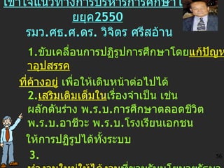 เข้าใจ แนว ทางการ บริหารการศึกษาไทยยุค 2550   รมว . ศ ธ . ศ . ดร .  วิจิตร ศรีสอ้าน 1 . ขับเคลื่อนการปฏิรูปการศึกษาโดย แก้ปัญหาอุปสรรค ที่ค้างอยู่  เพื่อให้เดินหน้าต่อไปได้ 2 . เสริมเติมเต็มใน เรื่องจำเป็น เช่น ผลักดันร่าง พ . ร . บ . การศึกษาตลอดชีวิต พ . ร . บ . อาชีวะ พ . ร . บ . โรงเรียนเอกชน  ให้การปฏิรูปได้ทั้งระบบ 3.  ทำงานใหม่ให้ได้งาน ที่ขานรับนโยบายรัฐบาล เช่นชูประเด็นคุณธรรมนำความรู้ น้อมนำสู่เศรษฐกิจพอเพียง 56 