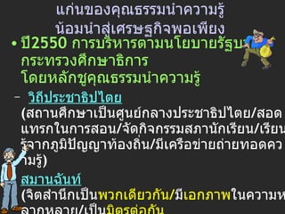 แก่นของ คุณธรรมนำความรู้ น้อมนำสู่เศรษฐกิจพอเพียง ปี 2550  การบริหารตามนโยบายรัฐบาล  +  กระทรวงศึกษาธิการ โดยหลักชูคุณธรรมนำความรู้   –   วิถีประชาธิปไตย   ( สถานศึกษาเป็นศูนย์กลางประชาธิปไตย / สอดแทรกในการสอน / จัดกิจกรรมสภานักเรียน / เรียนรู้จากภูมิปัญญาท้องถิ่น / มีเครือข่ายถ่ายทอดความรู้ ) สมานฉันท์   ( จิตสำนึกเป็น พวกเดียวกัน / มี เอกภาพ ในความหลากหลาย / เป็น มิตรต่อกัน   / พึ่งพาอาศัยกัน / ไว้วางใจกัน / สร้าง พลัง   ร่วม ของหมู่คณะ ) -  สันติวิธี   (   คารวะธรรม / ปัญญาธรรม / สามัคคีธรรม ) -  เศรษฐกิจพอเพียง   ( พอประมาณ / มีเหตุผล / มีภูมิคุ้มกันในตัว ) 