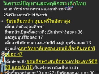 วิเคราะห์ ปัญหาและพฤติกรรมเด็กไทย   ดร . อมรวิชช์ นาครทรรพ ผอ . สถาบันรามจิตติ  2549 โครงการ Child Watch   วัยรุ่นดื่มเหล้า สูบบุหรี่ในอัตราสูง  เด็กม . ต้นถึงอุดมศึกษา ดื่มเหล้าเป็นครั้งคราวถึงเป็นประจำร้อยละ  36   และสูบบุหรี่ร้อยละ  17   เด็กอาชีวศึกษาครองแชมป์เรื่องสูบบุหรี่ร้อยละ  23   ส่วนเด็ก มหาวิทยาลัยครองแชมป์เรื่องกินเหล้าร้อยละ  47 เด็กมัธยมถึง อุดมศึกษาเสพสื่อลามกประเภทวีซีดีโป๊ และเว็บโป๊ เป็นครั้งคราวถึงเป็นประจำ เพิ่มขึ้นจากร้อยละ 39   และ 27   เป็นร้อยละ  41   และ  30 การพนันพบว่า อัตราเด็กมัธยมถึง อุดมศึกษาเล่นการพนันและหวยบน ดิน ยังคงที่จากปีที่แล้ว ร้อยละ  17   และ  20 16 