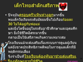 เด็กไทยสำลักเสรีภาพ   ปัจจุบัน ครอบครัวเหินห่างลูก มากขึ้น พบเด็กวัยเรียนระดับมัธยมขึ้นไปเกือบ ร้อยละ  30   ไม่ได้อยู่กับพ่อแม่  และยิ่งโตขึ้นอยู่ในระดับอาชีวศึกษาและอุดมศึกษา ยิ่งใช้ชีวิตอิสระมากขึ้น กลายเป็นใช้เสรีภาพเกินความเหมาะสม  โรงเรียนแม้จะส่งเสริมเรื่องระบบการดูแลผู้เรียน แต่ยังขาดประสิทธิภาพดีพอในการดูแลเด็กที่มีพฤติกรรมเสี่ยง จึงจำเป็นที่ โรงเรียนต้องหันมาช่วยส่งเสริมเรื่องทักษะการใช้ชีวิต และการดูแล ผู้เรียน เป็นรายบุคคล ให้มากขึ้น โดยเฉพาะเด็กกลุ่มเสี่ยงที่มีแววเสีย ซึ่งจะเห็นได้จากผลการเรียนตกต่ำ โดดเรียนบ่อย มีปัญหากับครูประจำชั้น 18 