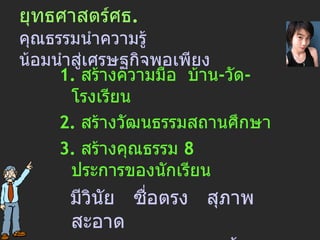 ยุทธศาสตร์ ศธ . คุณธรรมนำความรู้ น้อมนำสู่เศรษฐกิจพอเพียง 1.  สร้าง ความ มือ  บ้าน - วัด - โรงเรียน 2.  สร้างวัฒนธรรมสถานศึกษา 3.  สร้างคุณธรรม  8  ประการของนักเรียน   มีวินัย   ซื่อตรง   สุภาพ   สะอาด   ประหยัด   สามัคคี   มีน้ำใจ   และ ขยัน 4.  สร้างเครือข่ายสังคม 