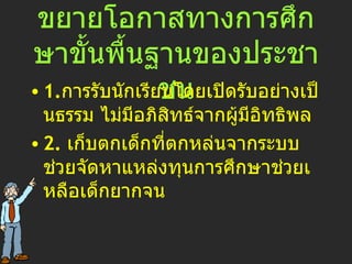สนองนโยบายข้อ 2.  ขยายโอกาสทางการศึกษาขั้นพื้นฐานของประชาชน 1. การรับนักเรียนโดยเปิดรับอย่างเป็นธรรม ไม่มีอภิสิทธ์จากผู้มีอิทธิพล 2.  เก็บตกเด็กที่ตกหล่นจากระบบ ช่วยจัดหาแหล่งทุนการศึกษาช่วยเหลือเด็กยากจน 