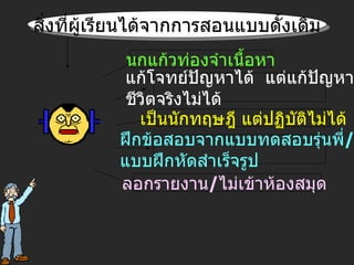 สิ่งที่ผู้เรียนได้จากการสอนแบบดั้งเดิม นกแก้วท่องจำเนื้อหา แก้โจทย์ปัญหาได้  แต่แก้ปัญหา ชีวิตจริงไม่ได้ เป็นนักทฤษฎี แต่ปฏิบัติไม่ได้ ฝึกข้อสอบจากแบบทดสอบรุ่นพี่ /  แบบฝึกหัดสำเร็จรูป ลอกรายงาน / ไม่เข้าห้องสมุด  