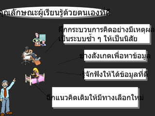 ฝึกกระบวนการคิดอย่างมีเหตุผล เป็นระบบซ้ำ ๆ ให้เป็นนิสัย ช่างสังเกตเพื่อหาข้อมูล ฉีกแนวคิดเดิมให้มีทางเลือกใหม่ รู้จักฟังให้ได้ข้อมูลที่ดี คุณลักษณะผู้เรียนรู้ด้วยตนเองที่ดี 