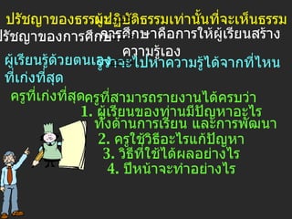 ปรัชญาของธรรมะ ผู้ปฏิบัติธรรมเท่านั้นที่จะเห็นธรรม ปรัชญาของการศึกษา การศึกษาคือการให้ผู้เรียนสร้าง ความรู้เอง ผู้เรียนรู้ด้วยตนเอง ที่เก่งที่สุด รู้ว่าจะไปหาความรู้ได้จากที่ไหน   ครูที่เก่งที่สุด ครูที่สามารถรายงานได้ครบว่า 1.  ผู้เรียนของท่านมีปัญหาอะไร ทั้งด้านการเรียน และการพัฒนา 2.  ครูใช้วิธีอะไรแก้ปัญหา 3.  วิธีที่ใช้ได้ผลอย่างไร 4.  ปีหน้าจะทำอย่างไร 