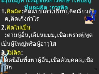 สรุปปัญหาใหญ่ของการศึกษาไทยอยู่ที่ผลผลิต  : การคิด 1. คิดผิด : คิดแบบเอาเปรียบ , คิดเรียนลัด , คิดเก็งกำไร 2. คิดไม่เป็น   : ตามผู้อื่น , เลียนแบบ , เชื่อเพราะผู้พูด เป็นผู้ใหญ่หรือผู้อาวุโส 3. ไม่คิด :   ติดนิสัยพึ่งพาผู้อื่น , เชื่อตัวบุคคล , เชื่อนัก วิชาการ , เชื่อหนังสือพิมพ์โดยไม่ไตร่ตรอง 4. คิดแล้วไม่ทำ   :   ประชุมเสร็จก็เลิกรา ,  ปล่อยให้คน ที่รับผิดชอบไปทำคนเดียว ,  ไม่ช่วยระดมในรูปกลุ่ม 35 