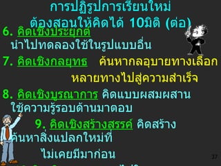 การปฏิรูปการเรียนใหม่ ต้องสอนให้คิดได้  10 มิติ  ( ต่อ ) 6.  คิดเชิงประยุกต์   นำไปทดลองใช้ในรูปแบบอื่น 7.  คิดเชิงกลยุทธ   ค้นหากลอุบายทางเลือก หลายทางไปสู่ความสำเร็จ 8.  คิดเชิงบูรณาการ   คิดแบบผสมผสาน  ใช้ความรู้รอบด้านมาตอบ 9.  คิดเชิงสร้างสรรค์   คิดสร้าง ค้นหาสิ่งแปลกใหม่ที่ ไม่เคยมีมาก่อน 10. คิดเชิงอนาคต วาดไปในอนาคต คาดการณ์จะเกิดอะไรขึ้น 37 