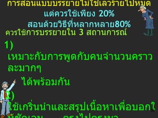 การสอนแบบบรรยายไม่ใช่เลวร้ายไปหมด แต่ควรใช้เพียง  20 %   สอนด้วยวิธีที่หลากหลาย 80 % ควรใช้ การบรรยายใน  3  สถานการณ์ 1)   เหมาะกับการพูดกับคนจำนวนคราวละมากๆ ได้พร้อมกัน 2)  ใช้เกริ่นนำและสรุปเนื้อหาเพื่อบอกให้ชัดเจน  ตรงไปตรงมา 3)  เป็นการถ่ายทอดประสบการณ์จากผู้รู้ไปยัง ผู้ไม่เคยรู้มาก่อน 38 