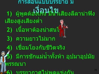 การสอนแบบบรรยาย มี  เ งื่อนไข 1)   ผู้พูดต้องเก่ง มีน้ำเสียงลีลาน่าฟัง เสียงสูงเสียงต่ำ 2)  เนื้อหาต้องน่าสนใจ 3)  ความยาวไม่มาก 4)   เชื่อมโยงกับชีวิตจริง 5)  มีการชักแม่น้ำทั้งห้า อุปมาอุปมัย  พรรณนา 6)  บรรยากาศไม่พูดแข่งกัน ไม่ร้อนเกินไป 39 