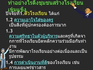 ทำอย่างไรดึงชุมชนสร้างโรงเรียนเข้มแข็ง ปัจจัยที่ 1. ตัว โรงเรียน  ได้แก่   1.2  ความเอาใจใส่ของครู  เป็นสิ่งที่ผู้ปกครองต้องการมาก   1.3  ความศรัทธาในตัวผู้บริหาร และครูที่เกิดจากการที่โรงเรียนยึดหลักความร่วมมือกันทำงาน มีการพัฒนาโรงเรียนอย่างต่อเนื่องและเป็นรูปธรรม  1.4   การดำเนินงาน ที่ดี ของโรงเรียน เช่น การเผยแพร่ข่าวสาร การจัดประชุมผู้ปกครอง การเปิดโรงเรียนเพื่อชุมชนเข้ามาใช้พื้นที่ ฯลฯ 