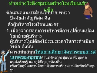ทำอย่างไรดึงชุมชนสร้างโรงเรียนเข้มแข็ง ข้อเสนอแนะระดับนโยบาย พบว่า ปัจจัยสำคัญที่สุด คือ  ตัวผู้บริหารโรงเรียนและครู  1. เนื่องจากระบบการบริหารมีการเปลี่ยนแปลงโยกย้ายผู้บริหาร ผู้บริหารใหม่ต้องใช้ระยะเวลาในการดำเนินการต่อ ดังนั้น ควรสนับสนุน ให้สถานศึกษาจัดทำระบบสารสนเทศของชุมชน ด้านทรัพยากรชุมชน ทั้งบุคคล แหล่งเรียนรู้ และภูมิปัญญาท้องถิ่น เพื่อเป็นคู่มือสถานศึกษาด้านการสร้างความสัมพันธ์กับชุมชน 2. ส่งเสริมให้เกิดกระบวนการมีส่วนร่วมของชุมชน โดย ให้มีการประเมินและ   ให้รางวัลโรงเรียน ที่มีความสามารถในการทำให้ชุมชนเข้ามามีส่วนร่วม และ 3. โรงเรียนขนาดเล็กในชนบทยากจน ควร ให้การสนับสนุนงบประมาณ มากเป็นพิเศษ 