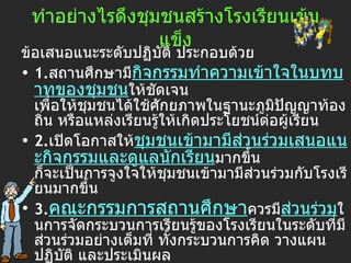 ทำอย่างไรดึงชุมชนสร้างโรงเรียนเข้มแข็ง ข้อเสนอแนะระดับปฏิบัติ ประกอบด้วย  1. สถานศึกษามี กิจกรรมทำความเข้าใจในบทบาทของชุมชน ให้ชัดเจน เพื่อให้ชุมชนได้ใช้ศักยภาพในฐานะภูมิปัญญาท้องถิ่น หรือแหล่งเรียนรู้ให้เกิดประโยชน์ต่อผู้เรียน   2. เปิดโอกาสให้ ชุมชนเข้ามามีส่วนร่วมเสนอแนะกิจกรรมและดูแลนักเรียน มากขึ้น ก็จะเป็นการจูงใจให้ชุมชนเข้ามามีส่วนร่วมกับโรงเรียนมากขึ้น   3. คณะกรรมการสถานศึกษา ควรมี ส่วนร่วม ในการจัดกระบวนการเรียนรู้ของโรงเรียนในระดับที่มีส่วนร่วมอย่างเต็มที่ ทั้งกระบวนการคิด วางแผน ปฏิบัติ และประเมินผล   
