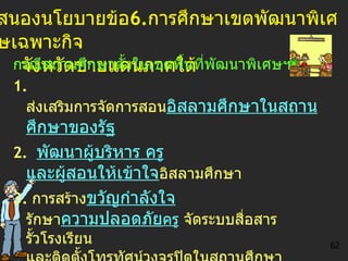 สนองนโยบายข้อ 6. การศึกษาเขตพัฒนาพิเศษเฉพาะกิจ   จังหวัดชายแดนภาคใต้ กรณีสถานศึกษาตั้งในเขตพื้นที่ พัฒนาพิเศษ ฯ 1 .   ส่งเสริม การจัดการสอน อิสลามศึกษาในสถานศึกษาของรัฐ   2 .   พัฒนาผู้บริหาร ครู และผู้สอน ให้เข้าใจ อิสลามศึกษา 3.   การสร้าง ขวัญกำลังใจ  รักษา ความปลอดภัย ครู  จัดระบบสื่อสาร  รั้วโรงเรียน และติดตั้งโทรทัศน์วงจรปิดในสถานศึกษา กรณีสถานศึกษาตั้งนอกเขตพื้นที่ พัฒนาพิเศษ ฯ   -  ติดตามข่าวความเคลื่อนไหว -  ให้ความร่วมมือและประสานช่วยเหลือ 62 