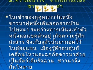 ๒๒.. ความมีนำ้าใจ จากนิทานเรื่องความมีนำ้าใจ จากนิทานเรื่อง
ชาวนากับงูเห่าชาวนากับงูเห่า
 ในเช้าของฤดูหนาววันหนึ่งในเช้าของฤดูหนาววันหนึ่ง
ชาวนาผู้หนึ่งเดินออกจากบ้านชาวนาผู้หนึ่งเดินออกจากบ้าน
ไปทุ่งนา ระหว่างทางเห็นงูเห่าตัวไปทุ่งนา ระหว่างทางเห็นงูเห่าตัว
หนึ่งนอนขดตัวอยู่ เกิดความรู้สึกหนึ่งนอนขดตัวอยู่ เกิดความรู้สึก
สงสาร จึงเก็บงูตัวนั้นมากอดไว้สงสาร จึงเก็บงูตัวนั้นมากอดไว้
ในอ้อมแขน เมื่องูรู้สึกอบอุ่นก็ในอ้อมแขน เมื่องูรู้สึกอบอุ่นก็
เคลื่อนไหวและฉกกัดชาวนาด้วยเคลื่อนไหวและฉกกัดชาวนาด้วย
เป็นสัตว์เดียรัจฉาน ชาวนาจึงเป็นสัตว์เดียรัจฉาน ชาวนาจึง
สิ้นใจตายสิ้นใจตาย
 
