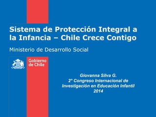 Sistema de Protección Integral a
la Infancia – Chile Crece Contigo
Ministerio de Desarrollo Social
Giovanna Silva G.
2° Congreso Internacional de
Investigación en Educación Infantil
2014
 