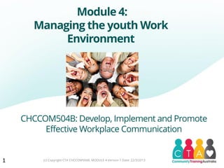 Module 4:
Managing the youth Work
Environment
CHCCOM504B: Develop, Implement and Promote
Effective Workplace Communication
1 (c) Copyright CTA CHCCOM504B, MODULE 4 Version 1 Date: 22/3/2013
 