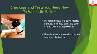 Checkups and Tests You Need Now
To Make Life Better
 Screening tests are easy, mostly
painless and they can save your
life-So quit making excuses
 Here is what you need and when
to make life better
 