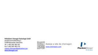 Acesse o site da chemagen
www.chemagen.com
PerkinElmer chemagen Technologie GmbH
Arnold-Sommerfeld-Ring 2
52499 Baesweiler,Alemanha
Tel.: (+49) 2401 805-501
Fax: (+49) 2401 805-519
support.chemagen@perkinelmer.com
www.chemagen.com
	
 
