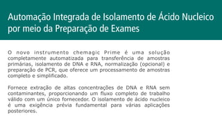 O novo instrumento chemagic Prime é uma solução
completamente automatizada para transferência de amostras
primárias, isolamento de DNA e RNA, normalização (opcional) e
preparação de PCR, que oferece um processamento de amostras
completo e simplificado.
Fornece extração de altas concentrações de DNA e RNA sem
contaminantes, proporcionando um fluxo completo de trabalho
válido com um único fornecedor. O isolamento de ácido nucleico
é uma exigência prévia fundamental para várias aplicações
posteriores.
Automação Integrada de Isolamento de Ácido Nucleico
por meio da Preparação de Exames
 