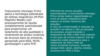 Diferente de outras soluções
automatizadas, o instrumento chemagic
Prime utiliza hastes magnetizadas ao
invés de placas magnéticas para
separar os ácidos nucleicos das
soluções.
O risco de contaminação é reduzido ao
transferir as esferas e não as soluções
do processo, proporcionando o
isolamento de DNA e RNA mais intactos
e com grau de pureza superior. Kits de
reagentes estão disponíveis para o
isolamento de DNA e RNA de
várias amostras humanas, incluindo
sangue total, saliva, plasma, tecidos,
amostras em FFPE e fezes.
Instrumento chemagic Prime
aplica a tecnologia patenteada
de esferas magnéticas (M-PVA-
Magnetic Beads) com
processamento de líquido
completamente automatizado
para proporcionar um
isolamento de alta qualidade e
rendimento de ácidos nucleicos
de diversos tipos de amostras,
apropriado para NGS, MLPA,
genotipagem e para PCR.
 