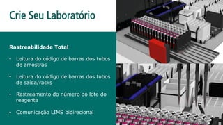 Rastreabilidade Total
•  Leitura do código de barras dos tubos
de amostras
•  Leitura do código de barras dos tubos
de saída/racks
•  Rastreamento do número do lote do
reagente
•  Comunicação LIMS bidirecional
Crie Seu Laboratório
 