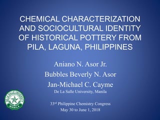 CHEMICAL CHARACTERIZATION
AND SOCIOCULTURAL IDENTITY
OF HISTORICAL POTTERY FROM
PILA, LAGUNA, PHILIPPINES
De La Salle University, Manila
33rd Philippine Chemistry Congress
May 30 to June 1, 2018
Aniano N. Asor Jr.
Bubbles Beverly N. Asor
Jan-Michael C. Cayme
 