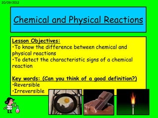 20/09/2012




      Chemical and Physical Reactions

     Lesson Objectives:
     •To know the difference between chemical and
     physical reactions
     •To detect the characteristic signs of a chemical
     reaction

     Key words: (Can you think of a good definition?)
     •Reversible
     •Irreversible
 