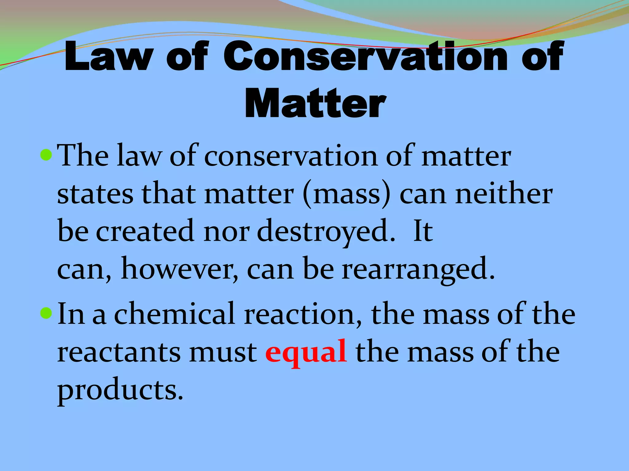 Law of Conservation of
Matter
The law of conservation of matter
states that matter (mass) can neither
be created nor destroyed. It
can, however, can be rearranged.
In a chemical reaction, the mass of the
reactants must equal the mass of the
products.
 